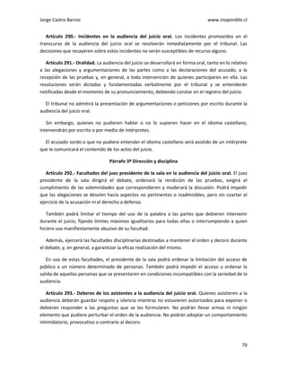Jorge Castro Barros www.inoponible.cl
79
Artículo 290.- Incidentes en la audiencia del juicio oral. Los incidentes promovidos en el
transcurso de la audiencia del juicio oral se resolverán inmediatamente por el tribunal. Las
decisiones que recayeren sobre estos incidentes no serán susceptibles de recurso alguno.
Artículo 291.- Oralidad. La audiencia del juicio se desarrollará en forma oral, tanto en lo relativo
a las alegaciones y argumentaciones de las partes como a las declaraciones del acusado, a la
recepción de las pruebas y, en general, a toda intervención de quienes participaren en ella. Las
resoluciones serán dictadas y fundamentadas verbalmente por el tribunal y se entenderán
notificadas desde el momento de su pronunciamiento, debiendo constar en el registro del juicio.
El tribunal no admitirá la presentación de argumentaciones o peticiones por escrito durante la
audiencia del juicio oral.
Sin embargo, quienes no pudieren hablar o no lo supieren hacer en el idioma castellano,
intervendrán por escrito o por medio de intérpretes.
El acusado sordo o que no pudiere entender el idioma castellano será asistido de un intérprete
que le comunicará el contenido de los actos del juicio.
Párrafo 3º Dirección y disciplina
Artículo 292.- Facultades del juez presidente de la sala en la audiencia del juicio oral. El juez
presidente de la sala dirigirá el debate, ordenará la rendición de las pruebas, exigirá el
cumplimiento de las solemnidades que correspondieren y moderará la discusión. Podrá impedir
que las alegaciones se desvíen hacia aspectos no pertinentes o inadmisibles, pero sin coartar el
ejercicio de la acusación ni el derecho a defensa.
También podrá limitar el tiempo del uso de la palabra a las partes que debieren intervenir
durante el juicio, fijando límites máximos igualitarios para todas ellas o interrumpiendo a quien
hiciere uso manifiestamente abusivo de su facultad.
Además, ejercerá las facultades disciplinarias destinadas a mantener el orden y decoro durante
el debate, y, en general, a garantizar la eficaz realización del mismo.
En uso de estas facultades, el presidente de la sala podrá ordenar la limitación del acceso de
público a un número determinado de personas. También podrá impedir el acceso u ordenar la
salida de aquellas personas que se presentaren en condiciones incompatibles con la seriedad de la
audiencia.
Artículo 293.- Deberes de los asistentes a la audiencia del juicio oral. Quienes asistieren a la
audiencia deberán guardar respeto y silencio mientras no estuvieren autorizados para exponer o
debieren responder a las preguntas que se les formularen. No podrán llevar armas ni ningún
elemento que pudiere perturbar el orden de la audiencia. No podrán adoptar un comportamiento
intimidatorio, provocativo o contrario al decoro.
 