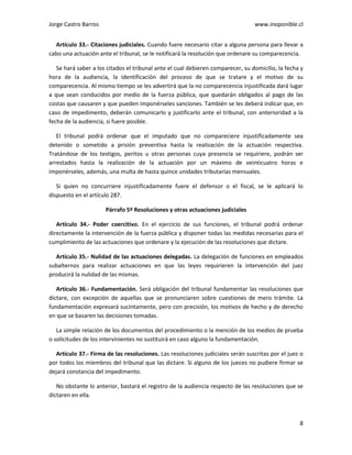 Jorge Castro Barros www.inoponible.cl
8
Artículo 33.- Citaciones judiciales. Cuando fuere necesario citar a alguna persona para llevar a
cabo una actuación ante el tribunal, se le notificará la resolución que ordenare su comparecencia.
Se hará saber a los citados el tribunal ante el cual debieren comparecer, su domicilio, la fecha y
hora de la audiencia, la identificación del proceso de que se tratare y el motivo de su
comparecencia. Al mismo tiempo se les advertirá que la no comparecencia injustificada dará lugar
a que sean conducidos por medio de la fuerza pública, que quedarán obligados al pago de las
costas que causaren y que pueden imponérseles sanciones. También se les deberá indicar que, en
caso de impedimento, deberán comunicarlo y justificarlo ante el tribunal, con anterioridad a la
fecha de la audiencia, si fuere posible.
El tribunal podrá ordenar que el imputado que no compareciere injustificadamente sea
detenido o sometido a prisión preventiva hasta la realización de la actuación respectiva.
Tratándose de los testigos, peritos u otras personas cuya presencia se requiriere, podrán ser
arrestados hasta la realización de la actuación por un máximo de veinticuatro horas e
imponérseles, además, una multa de hasta quince unidades tributarias mensuales.
Si quien no concurriere injustificadamente fuere el defensor o el fiscal, se le aplicará lo
dispuesto en el artículo 287.
Párrafo 5º Resoluciones y otras actuaciones judiciales
Artículo 34.- Poder coercitivo. En el ejercicio de sus funciones, el tribunal podrá ordenar
directamente la intervención de la fuerza pública y disponer todas las medidas necesarias para el
cumplimiento de las actuaciones que ordenare y la ejecución de las resoluciones que dictare.
Artículo 35.- Nulidad de las actuaciones delegadas. La delegación de funciones en empleados
subalternos para realizar actuaciones en que las leyes requirieren la intervención del juez
producirá la nulidad de las mismas.
Artículo 36.- Fundamentación. Será obligación del tribunal fundamentar las resoluciones que
dictare, con excepción de aquellas que se pronunciaren sobre cuestiones de mero trámite. La
fundamentación expresará sucintamente, pero con precisión, los motivos de hecho y de derecho
en que se basaren las decisiones tomadas.
La simple relación de los documentos del procedimiento o la mención de los medios de prueba
o solicitudes de los intervinientes no sustituirá en caso alguno la fundamentación.
Artículo 37.- Firma de las resoluciones. Las resoluciones judiciales serán suscritas por el juez o
por todos los miembros del tribunal que las dictare. Si alguno de los jueces no pudiere firmar se
dejará constancia del impedimento.
No obstante lo anterior, bastará el registro de la audiencia respecto de las resoluciones que se
dictaren en ella.
 