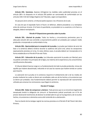Jorge Castro Barros www.inoponible.cl
80
Artículo 294.- Sanciones. Quienes infringieren las medidas sobre publicidad previstas en el
artículo 289 o lo dispuesto en el artículo 293 podrán ser sancionados de conformidad con los
artículos 530 ó 532 del Código Orgánico de Tribunales, según correspondiere.
Sin perjuicio de lo anterior, el tribunal podrá expulsar a los infractores de la sala.
En caso de que el expulsado fuere el fiscal o el defensor, deberá procederse a su reemplazo
antes de continuar el juicio. Si lo fuere el querellante, se procederá en su ausencia y si lo fuere su
abogado, deberá reemplazarlo.
Párrafo 4º Disposiciones generales sobre la prueba
Artículo 295.- Libertad de prueba. Todos los hechos y circunstancias pertinentes para la
adecuada solución del caso sometido a enjuiciamiento podrán ser probados por cualquier medio
producido e incorporado en conformidad a la ley.
Artículo 296.- Oportunidad para la recepción de la prueba. La prueba que hubiere de servir de
base a la sentencia deberá rendirse durante la audiencia del juicio oral, salvas las excepciones
expresamente previstas en la ley. En estos últimos casos, la prueba deberá ser incorporada en la
forma establecida en el Párrafo 9º de este Título.
Artículo 297.- Valoración de la prueba. Los tribunales apreciarán la prueba con libertad, pero
no podrán contradecir los principios de la lógica, las máximas de la experiencia y los conocimientos
científicamente afianzados.
El tribunal deberá hacerse cargo en su fundamentación de toda la prueba producida, incluso de
aquélla que hubiere desestimado, indicando en tal caso las razones que hubiere tenido en cuenta
para hacerlo.
La valoración de la prueba en la sentencia requerirá el señalamiento del o de los medios de
prueba mediante los cuales se dieren por acreditados cada uno de los hechos y circunstancias que
se dieren por probados. Esta fundamentación deberá permitir la reproducción del razonamiento
utilizado para alcanzar las conclusiones a que llegare la sentencia.
Párrafo 5º Testigos
Artículo 298.- Deber de comparecer y declarar. Toda persona que no se encontrare legalmente
exceptuada tendrá la obligación de concurrir al llamamiento judicial practicado con el fin de
prestar declaración testimonial; de declarar la verdad sobre lo que se le preguntare y de no ocultar
hechos, circunstancias o elementos acerca del contenido de su declaración.
Para la citación de los testigos regirán las normas previstas en el Párrafo 4º del Título II del Libro
Primero.
 