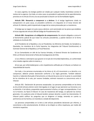 Jorge Castro Barros www.inoponible.cl
81
En casos urgentes, los testigos podrán ser citados por cualquier medio, haciéndose constar el
motivo de la urgencia. Con todo, en estos casos no procederá la aplicación de los apercibimientos
previstos en el artículo 33 sino una vez practicada la citación con las formalidades legales.
Artículo 299.- Renuencia a comparecer o a declarar. Si el testigo legalmente citado no
compareciere sin justa causa, se procederá conforme a lo dispuesto en el inciso tercero del
artículo 33. Además, podrá imponérsele el pago de las costas provocadas por su inasistencia.
El testigo que se negare sin justa causa a declarar, será sancionado con las penas que establece
el inciso segundo del artículo 240 del Código de Procedimiento Civil.
Artículo 300.- Excepciones a la obligación de comparecencia. No estarán obligados a concurrir
al llamamiento judicial de que tratan los artículos precedentes, y podrán declarar en la forma
señalada en el artículo 301:
a) El Presidente de la República y los ex Presidentes; los Ministros de Estado; los Senadores y
Diputados; los miembros de la Corte Suprema; los integrantes del Tribunal Constitucional; el
Contralor General de la República y el Fiscal Nacional;
b) Los Comandantes en Jefe de las Fuerzas Armadas, el General Director de Carabineros de
Chile y el Director General de la Policía de Investigaciones de Chile;
c) Los chilenos o extranjeros que gozaren en el país de inmunidad diplomática, en conformidad
a los tratados vigentes sobre la materia, y
d) Los que, por enfermedad grave u otro impedimento calificado por el tribunal, se hallaren en
imposibilidad de hacerlo.
Con todo, si las personas enumeradas en las letras a), b) y d) renunciaren a su derecho a no
comparecer, deberán prestar declaración conforme a las reglas generales. También deberán
hacerlo si, habiendo efectuado el llamamiento un tribunal de juicio oral en lo penal, la unanimidad
de los miembros de la sala, por razones fundadas, estimare necesaria su concurrencia ante el
tribunal.
Artículo 301.- Declaración de personas exceptuadas. Las personas comprendidas en las letras
a), b) y d) del artículo anterior serán interrogadas en el lugar en que ejercieren sus funciones o en
su domicilio. A tal efecto, propondrán oportunamente la fecha y el lugar correspondientes. Si así
no lo hicieren, los fijará el tribunal. En caso de inasistencia del testigo, se aplicarán las normas
generales. A la audiencia ante el tribunal tendrán siempre derecho a asistir los intervinientes. El
tribunal podrá calificar las preguntas que se dirigieren al testigo, teniendo en cuenta su
pertinencia con los hechos y la investidura o estado del deponente.
Las personas comprendidas en la letra c) del artículo precedente declararán por informe, si
consintieren a ello voluntariamente. Al efecto se les dirigirá un oficio respetuoso, por medio del
ministerio respectivo.
 