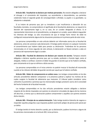 Jorge Castro Barros www.inoponible.cl
82
Artículo 302.- Facultad de no declarar por motivos personales. No estarán obligados a declarar
el cónyuge o el conviviente del imputado, sus ascendientes o descendientes, sus parientes
colaterales hasta el segundo grado de consanguinidad o afinidad, su pupilo o su guardador, su
adoptante o adoptado.
Si se tratare de personas que, por su inmadurez o por insuficiencia o alteración de sus
facultades mentales, no comprendieren el significado de la facultad de abstenerse, se requerirá la
decisión del representante legal o, en su caso, de un curador designado al efecto. Si el
representante interviniere en el procedimiento, se designará un curador, quien deberá resguardar
los intereses del testigo. La sola circunstancia de que el testigo fuere menor de edad no
configurará necesariamente alguna de las situaciones previstas en la primera parte de este inciso.
Las personas comprendidas en este artículo deberán ser informadas acerca de su facultad de
abstenerse, antes de comenzar cada declaración. El testigo podrá retractar en cualquier momento
el consentimiento que hubiere dado para prestar su declaración. Tratándose de las personas
mencionadas en el inciso segundo de este artículo, la declaración se llevará siempre a cabo en
presencia del representante legal o curador.
Artículo 303.- Facultad de abstenerse de declarar por razones de secreto. Tampoco estarán
obligadas a declarar aquellas personas que, por su estado, profesión o función legal, como el
abogado, médico o confesor, tuvieren el deber de guardar el secreto que se les hubiere confiado,
pero únicamente en lo que se refiriere a dicho secreto.
Las personas comprendidas en el inciso anterior no podrán invocar la facultad allí reconocida
cuando se las relevare del deber de guardar secreto por aquel que lo hubiere confiado.
Artículo 304.- Deber de comparecencia en ambos casos. Los testigos comprendidos en los dos
artículos precedentes deberán comparecer a la presencia judicial y explicar los motivos de los
cuales surgiere la facultad de abstenerse que invocaren. El tribunal podrá considerar como
suficiente el juramento o promesa que los mencionados testigos prestaren acerca de la veracidad
del hecho fundante de la facultad invocada.
Los testigos comprendidos en los dos artículos precedentes estarán obligados a declarar
respecto de los demás imputados con quienes no estuvieren vinculados de alguna de las maneras
allí descritas, a menos que su declaración pudiere comprometer a aquéllos con quienes existiere
dicha relación.
Artículo 305.- Principio de no autoincriminación. Todo testigo tendrá el derecho de negarse a
responder aquellas preguntas cuya respuesta pudiere acarrearle peligro de persecución penal por
un delito.
El testigo tendrá el mismo derecho cuando, por su declaración, pudiere incriminar a alguno de
los parientes mencionados en el artículo 302, inciso primero.
 