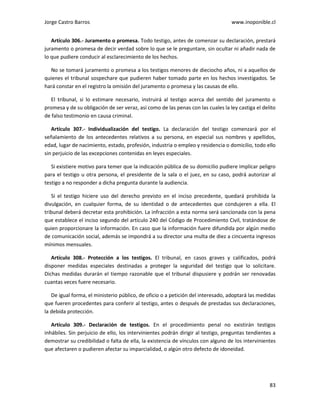 Jorge Castro Barros www.inoponible.cl
83
Artículo 306.- Juramento o promesa. Todo testigo, antes de comenzar su declaración, prestará
juramento o promesa de decir verdad sobre lo que se le preguntare, sin ocultar ni añadir nada de
lo que pudiere conducir al esclarecimiento de los hechos.
No se tomará juramento o promesa a los testigos menores de dieciocho años, ni a aquellos de
quienes el tribunal sospechare que pudieren haber tomado parte en los hechos investigados. Se
hará constar en el registro la omisión del juramento o promesa y las causas de ello.
El tribunal, si lo estimare necesario, instruirá al testigo acerca del sentido del juramento o
promesa y de su obligación de ser veraz, así como de las penas con las cuales la ley castiga el delito
de falso testimonio en causa criminal.
Artículo 307.- Individualización del testigo. La declaración del testigo comenzará por el
señalamiento de los antecedentes relativos a su persona, en especial sus nombres y apellidos,
edad, lugar de nacimiento, estado, profesión, industria o empleo y residencia o domicilio, todo ello
sin perjuicio de las excepciones contenidas en leyes especiales.
Si existiere motivo para temer que la indicación pública de su domicilio pudiere implicar peligro
para el testigo u otra persona, el presidente de la sala o el juez, en su caso, podrá autorizar al
testigo a no responder a dicha pregunta durante la audiencia.
Si el testigo hiciere uso del derecho previsto en el inciso precedente, quedará prohibida la
divulgación, en cualquier forma, de su identidad o de antecedentes que condujeren a ella. El
tribunal deberá decretar esta prohibición. La infracción a esta norma será sancionada con la pena
que establece el inciso segundo del artículo 240 del Código de Procedimiento Civil, tratándose de
quien proporcionare la información. En caso que la información fuere difundida por algún medio
de comunicación social, además se impondrá a su director una multa de diez a cincuenta ingresos
mínimos mensuales.
Artículo 308.- Protección a los testigos. El tribunal, en casos graves y calificados, podrá
disponer medidas especiales destinadas a proteger la seguridad del testigo que lo solicitare.
Dichas medidas durarán el tiempo razonable que el tribunal dispusiere y podrán ser renovadas
cuantas veces fuere necesario.
De igual forma, el ministerio público, de oficio o a petición del interesado, adoptará las medidas
que fueren procedentes para conferir al testigo, antes o después de prestadas sus declaraciones,
la debida protección.
Artículo 309.- Declaración de testigos. En el procedimiento penal no existirán testigos
inhábiles. Sin perjuicio de ello, los intervinientes podrán dirigir al testigo, preguntas tendientes a
demostrar su credibilidad o falta de ella, la existencia de vínculos con alguno de los intervinientes
que afectaren o pudieren afectar su imparcialidad, o algún otro defecto de idoneidad.
 
