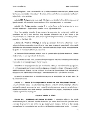 Jorge Castro Barros www.inoponible.cl
84
Todo testigo dará razón circunstanciada de los hechos sobre los cuales declarare, expresando si
los hubiere presenciado, si los dedujere de antecedentes que le fueren conocidos o si los hubiere
oído referir a otras personas.
Artículo 310.- Testigos menores de edad. El testigo menor de edad sólo será interrogado por el
presidente de la sala, debiendo los intervinientes dirigir las preguntas por su intermedio.
Artículo 311.- Testigos sordos o mudos. Si el testigo fuere sordo, las preguntas le serán
dirigidas por escrito; y si fuere mudo, dará por escrito sus contestaciones.
Si no fuere posible proceder de esa manera, la declaración del testigo será recibida por
intermedio de una o más personas que pudieren entenderse con él por signos o que
comprendieren a los sordomudos. Estas personas prestarán previamente el juramento o promesa
prescritos en el artículo 306.
Artículo 312.- Derechos del testigo. El testigo que careciere de medios suficientes o viviere
solamente de su remuneración, tendrá derecho a que la persona que lo presentare le indemnice la
pérdida que le ocasionare su comparecencia para prestar declaración y le pague, anticipadamente,
los gastos de traslado y habitación, si procediere.
Se entenderá renunciado este derecho si no se ejerciere en el plazo de veinte días, contado
desde la fecha en que se prestare la declaración.
En caso de desacuerdo, estos gastos serán regulados por el tribunal a simple requerimiento del
interesado, sin forma de juicio y sin ulterior recurso.
Tratándose de testigos presentados por el ministerio público, o por intervinientes que gozaren
de privilegio de pobreza, la indemnización será pagada anticipadamente por el Fisco y con este fin,
tales intervinientes deberán expresar en sus escritos de acusación o contestación el nombre de los
testigos a quien debiere efectuarse el pago y el monto aproximado a que el mismo alcanzará.
Lo prescrito en este artículo se entenderá sin perjuicio de la resolución que recayere acerca de
las costas de la causa.
Artículo 313.- Efectos de la comparecencia respecto de otras obligaciones similares. La
comparecencia del testigo a la audiencia a la que debiere concurrir, constituirá siempre suficiente
justificación cuando su presencia fuere requerida simultáneamente para dar cumplimiento a
obligaciones laborales, educativas o de otra naturaleza y no le ocasionará consecuencias jurídicas
adversas bajo circunstancia alguna.
Párrafo 6º Informe de peritos
Artículo 314. - Procedencia del informe de peritos. El ministerio público y los demás
intervinientes podrán presentar informes elaborados por peritos de su confianza y solicitar en la
audiencia de preparación del juicio oral que éstos fueren citados a declarar a dicho juicio,
acompañando los comprobantes que acreditaren la idoneidad profesional del perito. Procederá
 