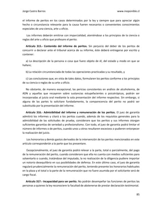 Jorge Castro Barros www.inoponible.cl
85
el informe de peritos en los casos determinados por la ley y siempre que para apreciar algún
hecho o circunstancia relevante para la causa fueren necesarios o convenientes conocimientos
especiales de una ciencia, arte u oficio.
Los informes deberán emitirse con imparcialidad, ateniéndose a los principios de la ciencia o
reglas del arte u oficio que profesare el perito.
Artículo 315.- Contenido del informe de peritos. Sin perjuicio del deber de los peritos de
concurrir a declarar ante el tribunal acerca de su informe, éste deberá entregarse por escrito y
contener:
a) La descripción de la persona o cosa que fuere objeto de él, del estado y modo en que se
hallare;
b) La relación circunstanciada de todas las operaciones practicadas y su resultado, y
c) Las conclusiones que, en vista de tales datos, formularen los peritos conforme a los principios
de su ciencia o reglas de su arte u oficio.
No obstante, de manera excepcional, las pericias consistentes en análisis de alcoholemia, de
ADN y aquellas que recayeren sobre sustancias estupefacientes o psicotrópicas, podrán ser
incorporadas al juicio oral mediante la sola presentación del informe respectivo. Sin embargo, si
alguna de las partes lo solicitare fundadamente, la comparecencia del perito no podrá ser
substituida por la presentación del informe.
Artículo 316.- Admisibilidad del informe y remuneración de los peritos. El juez de garantía
admitirá los informes y citará a los peritos cuando, además de los requisitos generales para la
admisibilidad de las solicitudes de prueba, considerare que los peritos y sus informes otorgan
suficientes garantías de seriedad y profesionalismo. Con todo, el juez de garantía podrá limitar el
número de informes o de peritos, cuando unos u otros resultaren excesivos o pudieren entorpecer
la realización del juicio.
Los honorarios y demás gastos derivados de la intervención de los peritos mencionados en este
artículo corresponderán a la parte que los presentare.
Excepcionalmente, el juez de garantía podrá relevar a la parte, total o parcialmente, del pago
de la remuneración del perito, cuando considerare que ella no cuenta con medios suficientes para
solventarlo o cuando, tratándose del imputado, la no realización de la diligencia pudiere importar
un notorio desequilibrio en sus posibilidades de defensa. En este último caso, el juez de garantía
regulará prudencialmente la remuneración del perito, teniendo presente los honorarios habituales
en la plaza y el total o la parte de la remuneración que no fuere asumida por el solicitante será de
cargo fiscal.
Artículo 317.- Incapacidad para ser perito. No podrán desempeñar las funciones de peritos las
personas a quienes la ley reconociere la facultad de abstenerse de prestar declaración testimonial.
 