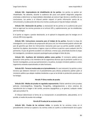 Jorge Castro Barros www.inoponible.cl
86
Artículo 318.- Improcedencia de inhabilitación de los peritos. Los peritos no podrán ser
inhabilitados. No obstante, durante la audiencia del juicio oral podrán dirigírseles preguntas
orientadas a determinar su imparcialidad e idoneidad, así como el rigor técnico o científico de sus
conclusiones. Las partes o el tribunal podrán requerir al perito información acerca de su
remuneración y la adecuación de ésta a los montos usuales para el tipo de trabajo realizado.
Artículo 319.- Declaración de peritos. La declaración de los peritos en la audiencia del juicio
oral se regirá por las normas previstas en el artículo 329 y, supletoriamente, por las establecidas
para los testigos.
Si el perito se negare a prestar declaración, se le aplicará lo dispuesto para los testigos en el
artículo 299 inciso segundo.
Artículo 320.- Instrucciones necesarias para el trabajo de los peritos. Durante la etapa de
investigación o en la audiencia de preparación del juicio oral, los intervinientes podrán solicitar del
juez de garantía que dicte las instrucciones necesarias para que sus peritos puedan acceder a
examinar los objetos, documentos o lugares a que se refiriere su pericia o para cualquier otro fin
pertinente. El juez de garantía accederá a la solicitud, a menos que, presentada durante la etapa
de investigación, considerare necesario postergarla para proteger el éxito de ésta.
Artículo 321.- Auxiliares del ministerio público como peritos. El ministerio público podrá
presentar como peritos a los miembros de los organismos técnicos que le prestaren auxilio en su
función investigadora, ya sea que pertenecieren a la policía, al propio ministerio público o a otros
organismos estatales especializados en tales funciones.
Artículo 322.- Terceros involucrados en el procedimiento. En caso necesario, los peritos y otros
terceros que debieren intervenir en el procedimiento para efectos probatorios podrán pedir al
ministerio público que adopte medidas tendientes a que se les brinde la protección prevista para
los testigos.
Párrafo 7º Otros medios de prueba
Artículo 323.- Medios de prueba no regulados expresamente. Podrán admitirse como pruebas
películas cinematográficas, fotografías, fonografías, videograbaciones y otros sistemas de
reproducción de la imagen o del sonido, versiones taquigráficas y, en general, cualquier medio
apto para producir fe.
El tribunal determinará la forma de su incorporación al procedimiento, adecuándola, en lo
posible, al medio de prueba más análogo.
Párrafo 8º Prueba de las acciones civiles
Artículo 324.- Prueba de las acciones civiles. La prueba de las acciones civiles en el
procedimiento criminal se sujetará a las normas civiles en cuanto a la determinación de la parte
 