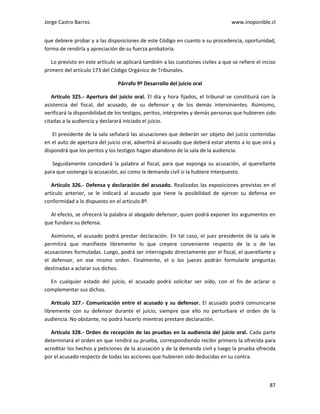 Jorge Castro Barros www.inoponible.cl
87
que debiere probar y a las disposiciones de este Código en cuanto a su procedencia, oportunidad,
forma de rendirla y apreciación de su fuerza probatoria.
Lo previsto en este artículo se aplicará también a las cuestiones civiles a que se refiere el inciso
primero del artículo 173 del Código Orgánico de Tribunales.
Párrafo 9º Desarrollo del juicio oral
Artículo 325.- Apertura del juicio oral. El día y hora fijados, el tribunal se constituirá con la
asistencia del fiscal, del acusado, de su defensor y de los demás intervinientes. Asimismo,
verificará la disponibilidad de los testigos, peritos, intérpretes y demás personas que hubieren sido
citadas a la audiencia y declarará iniciado el juicio.
El presidente de la sala señalará las acusaciones que deberán ser objeto del juicio contenidas
en el auto de apertura del juicio oral, advertirá al acusado que deberá estar atento a lo que oirá y
dispondrá que los peritos y los testigos hagan abandono de la sala de la audiencia.
Seguidamente concederá la palabra al fiscal, para que exponga su acusación, al querellante
para que sostenga la acusación, así como la demanda civil si la hubiere interpuesto.
Artículo 326.- Defensa y declaración del acusado. Realizadas las exposiciones previstas en el
artículo anterior, se le indicará al acusado que tiene la posibilidad de ejercer su defensa en
conformidad a lo dispuesto en el artículo 8º.
Al efecto, se ofrecerá la palabra al abogado defensor, quien podrá exponer los argumentos en
que fundare su defensa.
Asimismo, el acusado podrá prestar declaración. En tal caso, el juez presidente de la sala le
permitirá que manifieste libremente lo que creyere conveniente respecto de la o de las
acusaciones formuladas. Luego, podrá ser interrogado directamente por el fiscal, el querellante y
el defensor, en ese mismo orden. Finalmente, el o los jueces podrán formularle preguntas
destinadas a aclarar sus dichos.
En cualquier estado del juicio, el acusado podrá solicitar ser oído, con el fin de aclarar o
complementar sus dichos.
Artículo 327.- Comunicación entre el acusado y su defensor. El acusado podrá comunicarse
libremente con su defensor durante el juicio, siempre que ello no perturbare el orden de la
audiencia. No obstante, no podrá hacerlo mientras prestare declaración.
Artículo 328.- Orden de recepción de las pruebas en la audiencia del juicio oral. Cada parte
determinará el orden en que rendirá su prueba, correspondiendo recibir primero la ofrecida para
acreditar los hechos y peticiones de la acusación y de la demanda civil y luego la prueba ofrecida
por el acusado respecto de todas las acciones que hubieren sido deducidas en su contra.
 