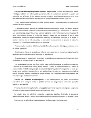 Jorge Castro Barros www.inoponible.cl
88
Artículo 329.- Peritos y testigos en la audiencia del juicio oral. Durante la audiencia, los peritos
y testigos deberán ser interrogados personalmente. Su declaración personal no podrá ser
sustituida por la lectura de los registros en que constaren anteriores declaraciones o de otros
documentos que las contuvieren, sin perjuicio de lo dispuesto en los artículos 331 y 332.
El juez presidente de la sala identificará al perito o testigo y ordenará que preste juramento o
promesa de decir la verdad.
La declaración de los testigos se sujetará al interrogatorio de las partes. Los peritos deberán
exponer brevemente el contenido y las conclusiones de su informe, y a continuación se autorizará
que sean interrogados por las partes. Los interrogatorios serán realizados en primer lugar por la
parte que hubiere ofrecido la respectiva prueba y luego por las restantes. Si en el juicio
intervinieren como acusadores el ministerio público y el querellante particular, o el mismo se
realizare contra dos o más acusados, se concederá sucesivamente la palabra a todos los
acusadores o a todos los acusados, según corresponda.
Finalmente, los miembros del tribunal podrán formular preguntas al testigo o perito con el fin
de aclarar sus dichos.
A solicitud de alguna de las partes, el tribunal podrá autorizar un nuevo interrogatorio de los
testigos o peritos que ya hubieren declarado en la audiencia.
Antes de declarar, los peritos y los testigos no podrán comunicarse entre sí, ni ver, oír ni ser
informados de lo que ocurriere en la audiencia.
Los testigos y peritos que, por algún motivo grave y difícil de superar no pudieren comparecer
a declarar a la audiencia del juicio, podrán hacerlo a través de videoconferencia o a través de
cualquier otro medio tecnológico apto para su interrogatorio y contrainterrogatorio. La parte que
los presente justificará su petición en una audiencia previa que será especialmente citada al
efecto, debiendo aquéllos comparecer ante el tribunal con competencia en materia penal más
cercano al lugar donde se encuentren.
Artículo 330.- Métodos de interrogación. En sus interrogatorios, las partes que hubieren
presentado a un testigo o perito no podrán formular sus preguntas de tal manera que ellas
sugirieren la respuesta.
Durante el contrainterrogatorio, las partes podrán confrontar al perito o testigo con sus propios
dichos u otras versiones de los hechos presentadas en el juicio.
En ningún caso se admitirán preguntas engañosas, aquéllas destinadas a coaccionar
ilegítimamente al testigo o perito, ni las que fueren formuladas en términos poco claros para ellos.
Estas normas se aplicarán al imputado cuando se allanare a prestar declaración.
 