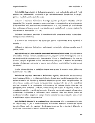 Jorge Castro Barros www.inoponible.cl
89
Artículo 331.- Reproducción de declaraciones anteriores en la audiencia del juicio oral. Podrá
reproducirse o darse lectura a los registros en que constaren anteriores declaraciones de testigos,
peritos o imputados, en los siguientes casos:
a) Cuando se tratare de declaraciones de testigos o peritos que hubieren fallecido o caído en
incapacidad física o mental, o estuvieren ausentes del país, o cuya residencia se ignorare o que por
cualquier motivo difícil de superar no pudieren declarar en el juicio, siempre que ellas hubieren
sido recibidas por el juez de garantía en una audiencia de prueba formal, en conformidad con lo
dispuesto en los artículos 191, 192 y 280;
b) Cuando constaren en registros o dictámenes que todas las partes acordaren en incorporar,
con aquiescencia del tribunal;
c) Cuando la no comparecencia de los testigos, peritos o coimputados fuere imputable al
acusado, y
d) Cuando se tratare de declaraciones realizadas por coimputados rebeldes, prestadas ante el
juez de garantía.
Artículo 332.- Lectura para apoyo de memoria en la audiencia del juicio oral. Sólo una vez que
el acusado o el testigo hubieren prestado declaración, se podrá leer en el interrogatorio parte o
partes de sus declaraciones anteriores prestadas ante el fiscal, el abogado asistente del fiscal, en
su caso, o el juez de garantía, cuando fuere necesario para ayudar la memoria del respectivo
acusado o testigo, para demostrar o superar contradicciones o para solicitar las aclaraciones
pertinentes.
Con los mismos objetivos, se podrá leer durante la declaración de un perito partes del informe
que él hubiere elaborado.
Artículo 333.- Lectura o exhibición de documentos, objetos y otros medios. Los documentos
serán leídos y exhibidos en el debate, con indicación de su origen. Los objetos que constituyeren
evidencia deberán ser exhibidos y podrán ser examinados por las partes. Las grabaciones, los
elementos de prueba audiovisuales, computacionales o cualquier otro de carácter electrónico
apto para producir fe, se reproducirán en la audiencia por cualquier medio idóneo para su
percepción por los asistentes. El tribunal podrá autorizar, con acuerdo de las partes, la lectura o
reproducción parcial o resumida de los medios de prueba mencionados, cuando ello pareciere
conveniente y se asegurare el conocimiento de su contenido. Todos estos medios podrán ser
exhibidos al acusado, a los peritos o testigos durante sus declaraciones, para que los reconocieren
o se refirieren a su conocimiento de ellos.
Artículo 334.- Prohibición de lectura de registros y documentos. Salvo en los casos previstos en
los artículos 331 y 332, no se podrá incorporar o invocar como medios de prueba ni dar lectura
durante el juicio oral, a los registros y demás documentos que dieren cuenta de diligencias o
actuaciones realizadas por la policía o el ministerio público.
 