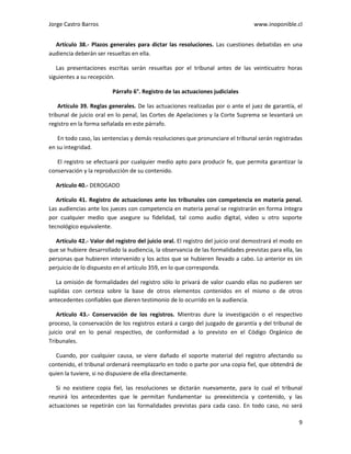 Jorge Castro Barros www.inoponible.cl
9
Artículo 38.- Plazos generales para dictar las resoluciones. Las cuestiones debatidas en una
audiencia deberán ser resueltas en ella.
Las presentaciones escritas serán resueltas por el tribunal antes de las veinticuatro horas
siguientes a su recepción.
Párrafo 6°. Registro de las actuaciones judiciales
Artículo 39. Reglas generales. De las actuaciones realizadas por o ante el juez de garantía, el
tribunal de juicio oral en lo penal, las Cortes de Apelaciones y la Corte Suprema se levantará un
registro en la forma señalada en este párrafo.
En todo caso, las sentencias y demás resoluciones que pronunciare el tribunal serán registradas
en su integridad.
El registro se efectuará por cualquier medio apto para producir fe, que permita garantizar la
conservación y la reproducción de su contenido.
Artículo 40.- DEROGADO
Artículo 41. Registro de actuaciones ante los tribunales con competencia en materia penal.
Las audiencias ante los jueces con competencia en materia penal se registrarán en forma íntegra
por cualquier medio que asegure su fidelidad, tal como audio digital, video u otro soporte
tecnológico equivalente.
Artículo 42.- Valor del registro del juicio oral. El registro del juicio oral demostrará el modo en
que se hubiere desarrollado la audiencia, la observancia de las formalidades previstas para ella, las
personas que hubieren intervenido y los actos que se hubieren llevado a cabo. Lo anterior es sin
perjuicio de lo dispuesto en el artículo 359, en lo que corresponda.
La omisión de formalidades del registro sólo lo privará de valor cuando ellas no pudieren ser
suplidas con certeza sobre la base de otros elementos contenidos en el mismo o de otros
antecedentes confiables que dieren testimonio de lo ocurrido en la audiencia.
Artículo 43.- Conservación de los registros. Mientras dure la investigación o el respectivo
proceso, la conservación de los registros estará a cargo del juzgado de garantía y del tribunal de
juicio oral en lo penal respectivo, de conformidad a lo previsto en el Código Orgánico de
Tribunales.
Cuando, por cualquier causa, se viere dañado el soporte material del registro afectando su
contenido, el tribunal ordenará reemplazarlo en todo o parte por una copia fiel, que obtendrá de
quien la tuviere, si no dispusiere de ella directamente.
Si no existiere copia fiel, las resoluciones se dictarán nuevamente, para lo cual el tribunal
reunirá los antecedentes que le permitan fundamentar su preexistencia y contenido, y las
actuaciones se repetirán con las formalidades previstas para cada caso. En todo caso, no será
 