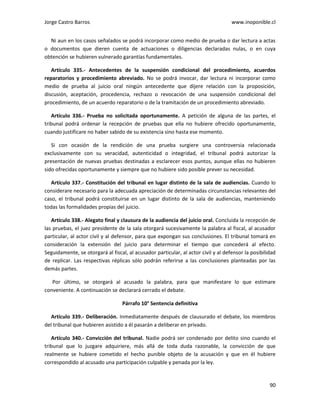Jorge Castro Barros www.inoponible.cl
90
Ni aun en los casos señalados se podrá incorporar como medio de prueba o dar lectura a actas
o documentos que dieren cuenta de actuaciones o diligencias declaradas nulas, o en cuya
obtención se hubieren vulnerado garantías fundamentales.
Artículo 335.- Antecedentes de la suspensión condicional del procedimiento, acuerdos
reparatorios y procedimiento abreviado. No se podrá invocar, dar lectura ni incorporar como
medio de prueba al juicio oral ningún antecedente que dijere relación con la proposición,
discusión, aceptación, procedencia, rechazo o revocación de una suspensión condicional del
procedimiento, de un acuerdo reparatorio o de la tramitación de un procedimiento abreviado.
Artículo 336.- Prueba no solicitada oportunamente. A petición de alguna de las partes, el
tribunal podrá ordenar la recepción de pruebas que ella no hubiere ofrecido oportunamente,
cuando justificare no haber sabido de su existencia sino hasta ese momento.
Si con ocasión de la rendición de una prueba surgiere una controversia relacionada
exclusivamente con su veracidad, autenticidad o integridad, el tribunal podrá autorizar la
presentación de nuevas pruebas destinadas a esclarecer esos puntos, aunque ellas no hubieren
sido ofrecidas oportunamente y siempre que no hubiere sido posible prever su necesidad.
Artículo 337.- Constitución del tribunal en lugar distinto de la sala de audiencias. Cuando lo
considerare necesario para la adecuada apreciación de determinadas circunstancias relevantes del
caso, el tribunal podrá constituirse en un lugar distinto de la sala de audiencias, manteniendo
todas las formalidades propias del juicio.
Artículo 338.- Alegato final y clausura de la audiencia del juicio oral. Concluida la recepción de
las pruebas, el juez presidente de la sala otorgará sucesivamente la palabra al fiscal, al acusador
particular, al actor civil y al defensor, para que expongan sus conclusiones. El tribunal tomará en
consideración la extensión del juicio para determinar el tiempo que concederá al efecto.
Seguidamente, se otorgará al fiscal, al acusador particular, al actor civil y al defensor la posibilidad
de replicar. Las respectivas réplicas sólo podrán referirse a las conclusiones planteadas por las
demás partes.
Por último, se otorgará al acusado la palabra, para que manifestare lo que estimare
conveniente. A continuación se declarará cerrado el debate.
Párrafo 10° Sentencia definitiva
Artículo 339.- Deliberación. Inmediatamente después de clausurado el debate, los miembros
del tribunal que hubieren asistido a él pasarán a deliberar en privado.
Artículo 340.- Convicción del tribunal. Nadie podrá ser condenado por delito sino cuando el
tribunal que lo juzgare adquiriere, más allá de toda duda razonable, la convicción de que
realmente se hubiere cometido el hecho punible objeto de la acusación y que en él hubiere
correspondido al acusado una participación culpable y penada por la ley.
 