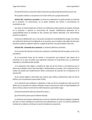 Jorge Castro Barros www.inoponible.cl
91
El tribunal formará su convicción sobre la base de la prueba producida durante el juicio oral.
No se podrá condenar a una persona con el solo mérito de su propia declaración.
Artículo 341.- Sentencia y acusación. La sentencia condenatoria no podrá exceder el contenido
de la acusación. En consecuencia, no se podrá condenar por hechos o circunstancias no
contenidos en ella.
Con todo, el tribunal podrá dar al hecho una calificación jurídica distinta de aquella contenida
en la acusación o apreciar la concurrencia de causales modificatorias agravantes de la
responsabilidad penal no incluidas en ella, siempre que hubiere advertido a los intervinientes
durante la audiencia.
Si durante la deliberación uno o más jueces consideraren la posibilidad de otorgar a los hechos
una calificación distinta de la establecida en la acusación, que no hubiere sido objeto de discusión
durante la audiencia, deberán reabrirla, a objeto de permitir a las partes debatir sobre ella.
Artículo 342.- Contenido de la sentencia. La sentencia definitiva contendrá:
a) La mención del tribunal y la fecha de su dictación; la identificación del acusado y la de el o los
acusadores;
b) La enunciación breve de los hechos y circunstancias que hubieren sido objeto de la
acusación; en su caso, los daños cuya reparación reclamare en la demanda civil y su pretensión
reparatoria, y las defensas del acusado;
c) La exposición clara, lógica y completa de cada uno de los hechos y circunstancias que se
dieren por probados, fueren ellos favorables o desfavorables al acusado, y de la valoración de los
medios de prueba que fundamentaren dichas conclusiones de acuerdo con lo dispuesto en el
artículo 297;
d) Las razones legales o doctrinales que sirvieren para calificar jurídicamente cada uno de los
hechos y sus circunstancias y para fundar el fallo;
e) La resolución que condenare o absolviere a cada uno de los acusados por cada uno de los
delitos que la acusación les hubiere atribuido; la que se pronunciare sobre la responsabilidad civil
de los mismos y fijare el monto de las indemnizaciones a que hubiere lugar;
f) El pronunciamiento sobre las costas de la causa, y
g) La firma de los jueces que la hubieren dictado.
La sentencia será siempre redactada por uno de los miembros del tribunal colegiado, designado
por éste, en tanto la disidencia o prevención será redactada por su autor. La sentencia señalará el
nombre de su redactor y el del que lo sea de la disidencia o prevención.
 