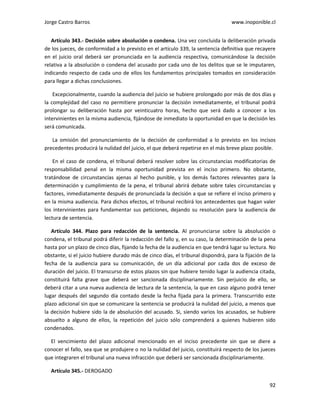 Jorge Castro Barros www.inoponible.cl
92
Artículo 343.- Decisión sobre absolución o condena. Una vez concluida la deliberación privada
de los jueces, de conformidad a lo previsto en el artículo 339, la sentencia definitiva que recayere
en el juicio oral deberá ser pronunciada en la audiencia respectiva, comunicándose la decisión
relativa a la absolución o condena del acusado por cada uno de los delitos que se le imputaren,
indicando respecto de cada uno de ellos los fundamentos principales tomados en consideración
para llegar a dichas conclusiones.
Excepcionalmente, cuando la audiencia del juicio se hubiere prolongado por más de dos días y
la complejidad del caso no permitiere pronunciar la decisión inmediatamente, el tribunal podrá
prolongar su deliberación hasta por veinticuatro horas, hecho que será dado a conocer a los
intervinientes en la misma audiencia, fijándose de inmediato la oportunidad en que la decisión les
será comunicada.
La omisión del pronunciamiento de la decisión de conformidad a lo previsto en los incisos
precedentes producirá la nulidad del juicio, el que deberá repetirse en el más breve plazo posible.
En el caso de condena, el tribunal deberá resolver sobre las circunstancias modificatorias de
responsabilidad penal en la misma oportunidad prevista en el inciso primero. No obstante,
tratándose de circunstancias ajenas al hecho punible, y los demás factores relevantes para la
determinación y cumplimiento de la pena, el tribunal abrirá debate sobre tales circunstancias y
factores, inmediatamente después de pronunciada la decisión a que se refiere el inciso primero y
en la misma audiencia. Para dichos efectos, el tribunal recibirá los antecedentes que hagan valer
los intervinientes para fundamentar sus peticiones, dejando su resolución para la audiencia de
lectura de sentencia.
Artículo 344. Plazo para redacción de la sentencia. Al pronunciarse sobre la absolución o
condena, el tribunal podrá diferir la redacción del fallo y, en su caso, la determinación de la pena
hasta por un plazo de cinco días, fijando la fecha de la audiencia en que tendrá lugar su lectura. No
obstante, si el juicio hubiere durado más de cinco días, el tribunal dispondrá, para la fijación de la
fecha de la audiencia para su comunicación, de un día adicional por cada dos de exceso de
duración del juicio. El transcurso de estos plazos sin que hubiere tenido lugar la audiencia citada,
constituirá falta grave que deberá ser sancionada disciplinariamente. Sin perjuicio de ello, se
deberá citar a una nueva audiencia de lectura de la sentencia, la que en caso alguno podrá tener
lugar después del segundo día contado desde la fecha fijada para la primera. Transcurrido este
plazo adicional sin que se comunicare la sentencia se producirá la nulidad del juicio, a menos que
la decisión hubiere sido la de absolución del acusado. Si, siendo varios los acusados, se hubiere
absuelto a alguno de ellos, la repetición del juicio sólo comprenderá a quienes hubieren sido
condenados.
El vencimiento del plazo adicional mencionado en el inciso precedente sin que se diere a
conocer el fallo, sea que se produjere o no la nulidad del juicio, constituirá respecto de los jueces
que integraren el tribunal una nueva infracción que deberá ser sancionada disciplinariamente.
Artículo 345.- DEROGADO
 