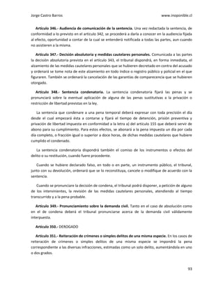 Jorge Castro Barros www.inoponible.cl
93
Artículo 346.- Audiencia de comunicación de la sentencia. Una vez redactada la sentencia, de
conformidad a lo previsto en el artículo 342, se procederá a darla a conocer en la audiencia fijada
al efecto, oportunidad a contar de la cual se entenderá notificada a todas las partes, aun cuando
no asistieren a la misma.
Artículo 347.- Decisión absolutoria y medidas cautelares personales. Comunicada a las partes
la decisión absolutoria prevista en el artículo 343, el tribunal dispondrá, en forma inmediata, el
alzamiento de las medidas cautelares personales que se hubieren decretado en contra del acusado
y ordenará se tome nota de este alzamiento en todo índice o registro público y policial en el que
figuraren. También se ordenará la cancelación de las garantías de comparecencia que se hubieren
otorgado.
Artículo 348.- Sentencia condenatoria. La sentencia condenatoria fijará las penas y se
pronunciará sobre la eventual aplicación de alguna de las penas sustitutivas a la privación o
restricción de libertad previstas en la ley.
La sentencia que condenare a una pena temporal deberá expresar con toda precisión el día
desde el cual empezará ésta a contarse y fijará el tiempo de detención, prisión preventiva y
privación de libertad impuesta en conformidad a la letra a) del artículo 155 que deberá servir de
abono para su cumplimiento. Para estos efectos, se abonará a la pena impuesta un día por cada
día completo, o fracción igual o superior a doce horas, de dichas medidas cautelares que hubiere
cumplido el condenado.
La sentencia condenatoria dispondrá también el comiso de los instrumentos o efectos del
delito o su restitución, cuando fuere procedente.
Cuando se hubiere declarado falso, en todo o en parte, un instrumento público, el tribunal,
junto con su devolución, ordenará que se lo reconstituya, cancele o modifique de acuerdo con la
sentencia.
Cuando se pronunciare la decisión de condena, el tribunal podrá disponer, a petición de alguno
de los intervinientes, la revisión de las medidas cautelares personales, atendiendo al tiempo
transcurrido y a la pena probable.
Artículo 349.- Pronunciamiento sobre la demanda civil. Tanto en el caso de absolución como
en el de condena deberá el tribunal pronunciarse acerca de la demanda civil válidamente
interpuesta.
Artículo 350.- DEROGADO
Artículo 351.- Reiteración de crímenes o simples delitos de una misma especie. En los casos de
reiteración de crímenes o simples delitos de una misma especie se impondrá la pena
correspondiente a las diversas infracciones, estimadas como un solo delito, aumentándola en uno
o dos grados.
 