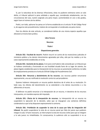 Jorge Castro Barros www.inoponible.cl
94
Si, por la naturaleza de las diversas infracciones, éstas no pudieren estimarse como un solo
delito, el tribunal aplicará la pena señalada a aquella que, considerada aisladamente, con las
circunstancias del caso, tuviere asignada una pena mayor, aumentándola en uno o dos grados,
según fuere el número de los delitos.
Podrá, con todo, aplicarse las penas en la forma establecida en el artículo 74 del Código Penal
si, de seguirse este procedimiento, hubiere de corresponder al condenado una pena menor.
Para los efectos de este artículo, se considerará delitos de una misma especie aquellos que
afectaren al mismo bien jurídico.
Libro Tercero
Recursos
Título I
Disposiciones generales
Artículo 352.- Facultad de recurrir. Podrán recurrir en contra de las resoluciones judiciales el
ministerio público y los demás intervinientes agraviados por ellas, sólo por los medios y en los
casos expresamente establecidos en la ley.
Artículo 353.- Aumento de los plazos. Si el juicio oral hubiere sido conocido por un tribunal que
se hubiese constituido y funcionado en una localidad situada fuera de su lugar de asiento, los
plazos legales establecidos para la interposición de los recursos se aumentarán conforme a la tabla
de emplazamiento prevista en el artículo 259 del Código de Procedimiento Civil.
Artículo 354.- Renuncia y desistimiento de los recursos. Los recursos podrán renunciarse
expresamente, una vez notificada la resolución contra la cual procedieren.
Quienes hubieren interpuesto un recurso podrán desistirse de él antes de su resolución. En
todo caso, los efectos del desistimiento no se extenderán a los demás recurrentes o a los
adherentes al recurso.
El defensor no podrá renunciar a la interposición de un recurso, ni desistirse de los recursos
interpuestos, sin mandato expreso del imputado.
Artículo 355.- Efecto de la interposición de recursos. La interposición de un recurso no
suspenderá la ejecución de la decisión, salvo que se impugnare una sentencia definitiva
condenatoria o que la ley dispusiere expresamente lo contrario.
Artículo 356.- Prohibición de suspender la vista de la causa por falta de integración del
tribunal. No podrá suspenderse la vista de un recurso penal por falta de jueces que pudieren
integrar la sala. Si fuere necesario, se interrumpirá la vista de recursos civiles para que se integren
a la sala jueces no inhabilitados. En consecuencia, la audiencia sólo se suspenderá si no se
 