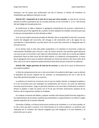 Jorge Castro Barros www.inoponible.cl
95
alcanzare, con los jueces que conformaren ese día el tribunal, el mínimo de miembros no
inhabilitados que debieren intervenir en ella.
Artículo 357.- Suspensión de la vista de la causa por otras causales. La vista de los recursos
penales no podrá suspenderse por las causales previstas en los numerales 1, 5, 6 y 7 del artículo
165 del Código de Procedimiento Civil.
Al confeccionar la tabla o disponer la agregación extraordinaria de recursos o determinar la
continuación para el día siguiente de un pleito, la Corte adoptará las medidas necesarias para que
la sala que correspondiere no viere alterada su labor.
Si en la causa hubiere personas privadas de libertad, sólo se suspenderá la vista de la causa por
muerte del abogado del recurrente, del cónyuge o del conviviente civil o de alguno de sus
ascendientes o descendientes, ocurrida dentro de los ocho días anteriores al designado para la
vista del recurso.
En los demás casos la vista sólo podrá suspenderse si lo solicitare el recurrente o todos los
intervinientes facultados para concurrir a ella, de común acuerdo. Este derecho podrá ejercerse
una sola vez por el recurrente o por todos los intervinientes, por medio de un escrito que deberá
presentarse hasta las doce horas del día hábil anterior a la audiencia correspondiente, a menos
que la agregación de la causa se hubiere efectuado con menos de setenta y dos horas antes de la
vista, caso en el cual la suspensión podrá solicitarse hasta antes de que comenzare la audiencia.
Artículo 358.- Reglas generales de vista de los recursos. La vista de la causa se efectuará en
una audiencia pública.
La falta de comparecencia de uno o más recurrentes a la audiencia dará lugar a que se declare
el abandono del recurso respecto de los ausentes. La incomparecencia de uno o más de los
recurridos permitirá proceder en su ausencia.
La audiencia se iniciará con el anuncio, tras el cual, sin mediar relación, se otorgará la palabra a
el o los recurrentes para que expongan los fundamentos del recurso, así como las peticiones
concretas que formularen. Luego se permitirá intervenir a los recurridos y finalmente se volverá a
ofrecer la palabra a todas las partes con el fin de que formulen aclaraciones respecto de los
hechos o de los argumentos vertidos en el debate.
En cualquier momento del debate, cualquier miembro del tribunal podrá formular preguntas a
los representantes de las partes o pedirles que profundicen su argumentación o la refieran a algún
aspecto específico de la cuestión debatida.
Concluido el debate, el tribunal pronunciará sentencia de inmediato o, si no fuere posible, en
un día y hora que dará a conocer a los intervinientes en la misma audiencia. La sentencia será
redactada por el miembro del tribunal colegiado que éste designare y el voto disidente o la
prevención, por su autor.
 