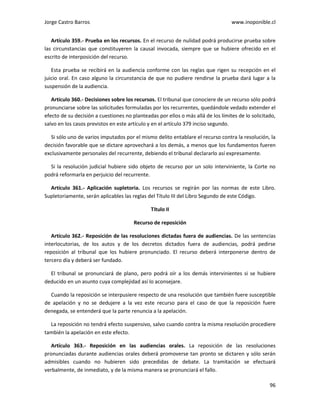 Jorge Castro Barros www.inoponible.cl
96
Artículo 359.- Prueba en los recursos. En el recurso de nulidad podrá producirse prueba sobre
las circunstancias que constituyeren la causal invocada, siempre que se hubiere ofrecido en el
escrito de interposición del recurso.
Esta prueba se recibirá en la audiencia conforme con las reglas que rigen su recepción en el
juicio oral. En caso alguno la circunstancia de que no pudiere rendirse la prueba dará lugar a la
suspensión de la audiencia.
Artículo 360.- Decisiones sobre los recursos. El tribunal que conociere de un recurso sólo podrá
pronunciarse sobre las solicitudes formuladas por los recurrentes, quedándole vedado extender el
efecto de su decisión a cuestiones no planteadas por ellos o más allá de los límites de lo solicitado,
salvo en los casos previstos en este artículo y en el artículo 379 inciso segundo.
Si sólo uno de varios imputados por el mismo delito entablare el recurso contra la resolución, la
decisión favorable que se dictare aprovechará a los demás, a menos que los fundamentos fueren
exclusivamente personales del recurrente, debiendo el tribunal declararlo así expresamente.
Si la resolución judicial hubiere sido objeto de recurso por un solo interviniente, la Corte no
podrá reformarla en perjuicio del recurrente.
Artículo 361.- Aplicación supletoria. Los recursos se regirán por las normas de este Libro.
Supletoriamente, serán aplicables las reglas del Título III del Libro Segundo de este Código.
Título II
Recurso de reposición
Artículo 362.- Reposición de las resoluciones dictadas fuera de audiencias. De las sentencias
interlocutorias, de los autos y de los decretos dictados fuera de audiencias, podrá pedirse
reposición al tribunal que los hubiere pronunciado. El recurso deberá interponerse dentro de
tercero día y deberá ser fundado.
El tribunal se pronunciará de plano, pero podrá oír a los demás intervinientes si se hubiere
deducido en un asunto cuya complejidad así lo aconsejare.
Cuando la reposición se interpusiere respecto de una resolución que también fuere susceptible
de apelación y no se dedujere a la vez este recurso para el caso de que la reposición fuere
denegada, se entenderá que la parte renuncia a la apelación.
La reposición no tendrá efecto suspensivo, salvo cuando contra la misma resolución procediere
también la apelación en este efecto.
Artículo 363.- Reposición en las audiencias orales. La reposición de las resoluciones
pronunciadas durante audiencias orales deberá promoverse tan pronto se dictaren y sólo serán
admisibles cuando no hubieren sido precedidas de debate. La tramitación se efectuará
verbalmente, de inmediato, y de la misma manera se pronunciará el fallo.
 