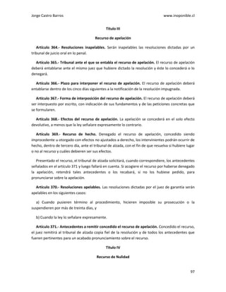 Jorge Castro Barros www.inoponible.cl
97
Título III
Recurso de apelación
Artículo 364.- Resoluciones inapelables. Serán inapelables las resoluciones dictadas por un
tribunal de juicio oral en lo penal.
Artículo 365.- Tribunal ante el que se entabla el recurso de apelación. El recurso de apelación
deberá entablarse ante el mismo juez que hubiere dictado la resolución y éste lo concederá o lo
denegará.
Artículo 366.- Plazo para interponer el recurso de apelación. El recurso de apelación deberá
entablarse dentro de los cinco días siguientes a la notificación de la resolución impugnada.
Artículo 367.- Forma de interposición del recurso de apelación. El recurso de apelación deberá
ser interpuesto por escrito, con indicación de sus fundamentos y de las peticiones concretas que
se formularen.
Artículo 368.- Efectos del recurso de apelación. La apelación se concederá en el solo efecto
devolutivo, a menos que la ley señalare expresamente lo contrario.
Artículo 369.- Recurso de hecho. Denegado el recurso de apelación, concedido siendo
improcedente u otorgado con efectos no ajustados a derecho, los intervinientes podrán ocurrir de
hecho, dentro de tercero día, ante el tribunal de alzada, con el fin de que resuelva si hubiere lugar
o no al recurso y cuáles debieren ser sus efectos.
Presentado el recurso, el tribunal de alzada solicitará, cuando correspondiere, los antecedentes
señalados en el artículo 371 y luego fallará en cuenta. Si acogiere el recurso por haberse denegado
la apelación, retendrá tales antecedentes o los recabará, si no los hubiese pedido, para
pronunciarse sobre la apelación.
Artículo 370.- Resoluciones apelables. Las resoluciones dictadas por el juez de garantía serán
apelables en los siguientes casos:
a) Cuando pusieren término al procedimiento, hicieren imposible su prosecución o la
suspendieren por más de treinta días, y
b) Cuando la ley lo señalare expresamente.
Artículo 371.- Antecedentes a remitir concedido el recurso de apelación. Concedido el recurso,
el juez remitirá al tribunal de alzada copia fiel de la resolución y de todos los antecedentes que
fueren pertinentes para un acabado pronunciamiento sobre el recurso.
Título IV
Recurso de Nulidad
 