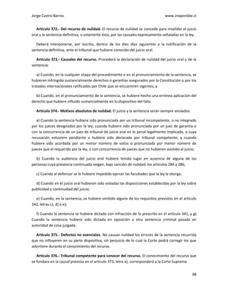 Jorge Castro Barros www.inoponible.cl
98
Artículo 372.- Del recurso de nulidad. El recurso de nulidad se concede para invalidar el juicio
oral y la sentencia definitiva, o solamente ésta, por las causales expresamente señaladas en la ley.
Deberá interponerse, por escrito, dentro de los diez días siguientes a la notificación de la
sentencia definitiva, ante el tribunal que hubiere conocido del juicio oral.
Artículo 373.- Causales del recurso. Procederá la declaración de nulidad del juicio oral y de la
sentencia:
a) Cuando, en la cualquier etapa del procedimiento o en el pronunciamiento de la sentencia, se
hubieren infringido sustancialmente derechos o garantías asegurados por la Constitución o por los
tratados internacionales ratificados por Chile que se encuentren vigentes, y
b) Cuando, en el pronunciamiento de la sentencia, se hubiere hecho una errónea aplicación del
derecho que hubiere influido sustancialmente en lo dispositivo del fallo.
Artículo 374.- Motivos absolutos de nulidad. El juicio y la sentencia serán siempre anulados:
a) Cuando la sentencia hubiere sido pronunciada por un tribunal incompetente, o no integrado
por los jueces designados por la ley; cuando hubiere sido pronunciada por un juez de garantía o
con la concurrencia de un juez de tribunal de juicio oral en lo penal legalmente implicado, o cuya
recusación estuviere pendiente o hubiere sido declarada por tribunal competente; y cuando
hubiere sido acordada por un menor número de votos o pronunciada por menor número de
jueces que el requerido por la ley, o con concurrencia de jueces que no hubieren asistido al juicio;
b) Cuando la audiencia del juicio oral hubiere tenido lugar en ausencia de alguna de las
personas cuya presencia continuada exigen, bajo sanción de nulidad, los artículos 284 y 286;
c) Cuando al defensor se le hubiere impedido ejercer las facultades que la ley le otorga;
d) Cuando en el juicio oral hubieren sido violadas las disposiciones establecidas por la ley sobre
publicidad y continuidad del juicio;
e) Cuando, en la sentencia, se hubiere omitido alguno de los requisitos previstos en el artículo
342, letras c), d) o e);
f) Cuando la sentencia se hubiere dictado con infracción de lo prescrito en el artículo 341, y g)
Cuando la sentencia hubiere sido dictada en oposición a otra sentencia criminal pasada en
autoridad de cosa juzgada.
Artículo 375.- Defectos no esenciales. No causan nulidad los errores de la sentencia recurrida
que no influyeren en su parte dispositiva, sin perjuicio de lo cual la Corte podrá corregir los que
advirtiere durante el conocimiento del recurso.
Artículo 376.- Tribunal competente para conocer del recurso. El conocimiento del recurso que
se fundare en la causal prevista en el artículo 373, letra a), corresponderá a la Corte Suprema.
 