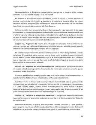 Jorge Castro Barros www.inoponible.cl
99
La respectiva Corte de Apelaciones conocerá de los recursos que se fundaren en las causales
señaladas en el artículo 373, letra b), y en el artículo 374.
No obstante lo dispuesto en el inciso precedente, cuando el recurso se fundare en la causal
prevista en el artículo 373, letra b), y respecto de la materia de derecho objeto del mismo
existieren distintas interpretaciones sostenidas en diversos fallos emanados de los tribunales
superiores, corresponderá pronunciarse a la Corte Suprema.
Del mismo modo, si un recurso se fundare en distintas causales y por aplicación de las reglas
contempladas en los incisos precedentes correspondiere el conocimiento de al menos una de ellas
a la Corte Suprema, ésta se pronunciará sobre todas. Lo mismo sucederá si se dedujeren distintos
recursos de nulidad contra la sentencia y entre las causales que los fundaren hubiere una respecto
de la cual correspondiere pronunciarse a la Corte Suprema.
Artículo 377.- Preparación del recurso. Si la infracción invocada como motivo del recurso se
refiriere a una ley que regulare el procedimiento, el recurso sólo será admisible cuando quien lo
entablare hubiere reclamado oportunamente del vicio o defecto.
No será necesaria la reclamación del inciso anterior cuando se tratare de alguna de las causales
del artículo 374; cuando la ley no admitiere recurso alguno contra la resolución que contuviere el
vicio o defecto, cuando éste hubiere tenido lugar en el pronunciamiento mismo de la sentencia
que se tratare de anular, ni cuando dicho vicio o defecto hubiere llegado al conocimiento de la
parte después de pronunciada la sentencia.
Artículo 378.- Requisitos del escrito de interposición. En el escrito en que se interpusiere el
recurso de nulidad se consignarán los fundamentos del mismo y las peticiones concretas que se
sometieren al fallo del tribunal.
El recurso podrá fundarse en varias causales, caso en el cual se indicará si se invocan conjunta o
subsidiariamente. Cada motivo de nulidad deberá ser fundado separadamente.
Cuando el recurso se fundare en la causal prevista en el artículo 373, letra b), y el recurrente
sostuviere que, por aplicación del inciso tercero del artículo 376, su conocimiento correspondiere
a la Corte Suprema, deberá, además, indicar en forma precisa los fallos en que se hubiere
sostenido las distintas interpretaciones que invocare y acompañar copia de las sentencias o de las
publicaciones que se hubieren efectuado del texto íntegro de las mismas.
Artículo 379.- Efectos de la interposición del recurso. La interposición del recurso de nulidad
suspende los efectos de la sentencia condenatoria recurrida. En lo demás, se aplicará lo dispuesto
en el artículo 355.
Interpuesto el recurso, no podrán invocarse nuevas causales. Con todo, la Corte, de oficio,
podrá acoger el recurso que se hubiere deducido en favor del imputado por un motivo distinto del
invocado por el recurrente, siempre que aquél fuere alguno de los señalados en el artículo 374.
 