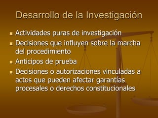 Desarrollo de la Investigación
 Actividades puras de investigación
 Decisiones que influyen sobre la marcha
del procedimiento
 Anticipos de prueba
 Decisiones o autorizaciones vinculadas a
actos que pueden afectar garantías
procesales o derechos constitucionales
 