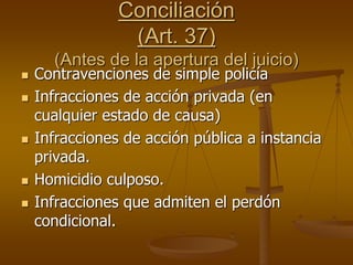 Conciliación
(Art. 37)
(Antes de la apertura del juicio)
 Contravenciones de simple policía
 Infracciones de acción privada (en
cualquier estado de causa)
 Infracciones de acción pública a instancia
privada.
 Homicidio culposo.
 Infracciones que admiten el perdón
condicional.
 