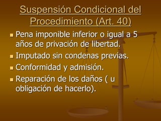 Suspensión Condicional del
Procedimiento (Art. 40)
 Pena imponible inferior o igual a 5
años de privación de libertad.
 Imputado sin condenas previas.
 Conformidad y admisión.
 Reparación de los daños ( u
obligación de hacerlo).
 