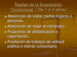 Reglas de la Suspensión
Condicional. ( De 1 a 3 años)
 Abstención de visitar ciertos lugares o
personas.
 Abstención de viajar al extranjero.
 Programas de alfabetización y
capacitación.
 Prestación de trabajos de utilidad
pública o interés comunitario.
 