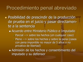Procedimiento penal abreviado
 Posibilidad de prescindir de la producción
de prueba en el juicio y pasar directamen-
te a la sentencia
 Acuerdo entre Ministerio Público e Imputado
 Parcial --> sobre los hechos (en cualquier caso)
 Pleno --> sobre los hechos y sobre la pena (casos
con pena imponible no mayor de 5 años o no
privativa de libertad)
 Admisión de los hechos y consentimiento del
imputado y su defensor
 