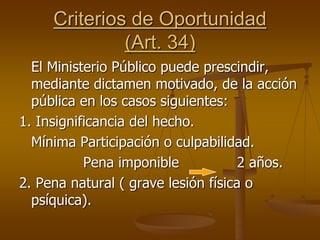 Criterios de Oportunidad
(Art. 34)
El Ministerio Público puede prescindir,
mediante dictamen motivado, de la acción
pública en los casos siguientes:
1. Insignificancia del hecho.
Mínima Participación o culpabilidad.
Pena imponible 2 años.
2. Pena natural ( grave lesión física o
psíquica).
 