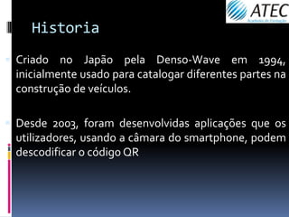 Historia
 Criado no Japão pela Denso-Wave em 1994,
  inicialmente usado para catalogar diferentes partes na
  construção de veículos.

 Desde 2003, foram desenvolvidas aplicações que os
  utilizadores, usando a câmara do smartphone, podem
  descodificar o código QR
 