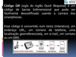  Código QR (sigla do inglês Quick Response) é um
  código de barras bidimensional que pode ser
  facilmente descodificado usando a camara dos
  smartphones.

 Esse código é convertido num texto (interativo), um
  endereço URL, um número de telefone, uma
  localização georreferenciada, um e-mail, um contato
  ou um SMS.
 