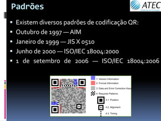 Padrões
 Existem diversos padrões de codificação QR:
 Outubro de 1997 — AIM
 Janeiro de 1999 — JIS X 0510
 Junho de 2000 — ISO/IEC 18004:2000
 1 de setembro de 2006 — ISO/IEC 18004:2006
 