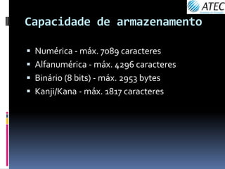 Capacidade de armazenamento

 Numérica - máx. 7089 caracteres
 Alfanumérica - máx. 4296 caracteres
 Binário (8 bits) - máx. 2953 bytes
 Kanji/Kana - máx. 1817 caracteres
 