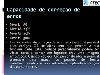 Capacidade de correção de
erros
   Nível L -7%
   Nível M - 15%
   Nível Q - 25%
   Nível H - 30%
   Usando o nível de correção de erro mais elevado é possível
    criar códigos QR artísticos sem que percam a sua
    funcionalidade. Estes códigos personalizados podem ter
    várias cores e conter um logotipo e/ou uma imagem
    embutidos. Usando códigos QR personalizados é possível
    promover uma marca ou produto de forma
    simultaneamente criativa e interativa, captando a atenção
    dos consumidores.
 