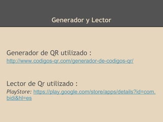 Generador y Lector
Generador de QR utilizado :
http://www.codigos-qr.com/generador-de-codigos-qr/
Lector de Qr utilizado :
PlayStore: https://play.google.com/store/apps/details?id=com.
bidi&hl=es
 