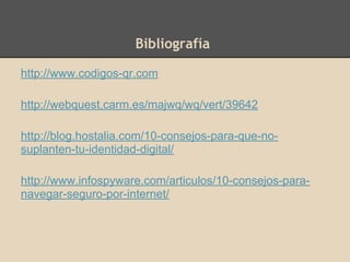Bibliografía
http://www.codigos-qr.com
http://webquest.carm.es/majwq/wq/vert/39642
http://blog.hostalia.com/10-consejos-para-que-no-
suplanten-tu-identidad-digital/
http://www.infospyware.com/articulos/10-consejos-para-
navegar-seguro-por-internet/
 