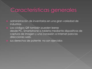  administración de inventarios en una gran variedad de
industrias
 Los códigos QR también pueden leerse
desde PC, Smartphone o tableta mediante dispositivos de
captura de imagen y una conexión a Internet para las
direcciones web.
 sus derechos de patente no son ejercidos
 