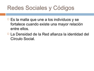 Redes Sociales y Códigos
   Es la malla que une a los individuos y se
    fortalece cuando existe una mayor relación
    entre ellos.
   La Densidad de la Red afianza la identidad del
    Círculo Social.
 