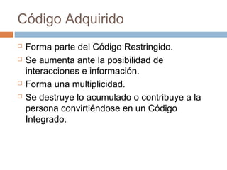 Código Adquirido
   Forma parte del Código Restringido.
   Se aumenta ante la posibilidad de
    interacciones e información.
   Forma una multiplicidad.
   Se destruye lo acumulado o contribuye a la
    persona convirtiéndose en un Código
    Integrado.
 