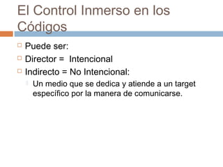 El Control Inmerso en los
Códigos
   Puede ser:
   Director = Intencional
   Indirecto = No Intencional:
       Un medio que se dedica y atiende a un target
        específico por la manera de comunicarse.
 