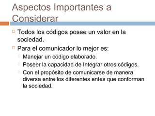 Aspectos Importantes a
Considerar
   Todos los códigos posee un valor en la
    sociedad.
   Para el comunicador lo mejor es:
       Manejar un código elaborado.
       Poseer la capacidad de Integrar otros códigos.
       Con el propósito de comunicarse de manera
        diversa entre los diferentes entes que conforman
        la sociedad.
 