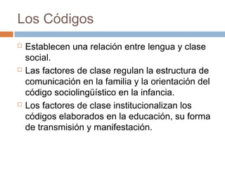 Los Códigos
   Establecen una relación entre lengua y clase
    social.
   Las factores de clase regulan la estructura de
    comunicación en la familia y la orientación del
    código sociolingüístico en la infancia.
   Los factores de clase institucionalizan los
    códigos elaborados en la educación, su forma
    de transmisión y manifestación.
 