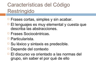 Características del Código
Restringido
   Frases cortas, simples y sin acabar.
   El lenguajes es muy elemental y cuesta que
    describa las abstracciones.
   Frases Sociocéntricas.
   Particularista.
   Su léxico y sintaxis es predecible.
   Depende del contexto
   El discurso va orientado a las normas del
    grupo, sin saber el por qué de ello
 