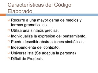 Características del Código
Elaborado
   Recurre a una mayor gama de medios y
    formas gramaticales.
   Utiliza una sintaxis precisa.
   Individualiza la expresión del pensamiento.
   Puede describir abstracciones simbólicas.
   Independiente del contexto.
   Universalista (Se adecua la persona)
   Difícil de Predecir.
 