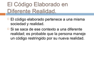 El Código Elaborado en
Diferente Realidad.
   El código elaborado pertenece a una misma
    sociedad y realidad.
   Si se saca de ese contexto a una diferente
    realidad; es probable que la persona maneje
    un código restringido por su nueva realidad.
 