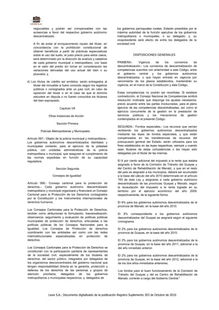 negociables y podrán ser compensables con las                  los gobiernos parroquiales rurales. Estarán presididos por la
    acreencias a favor del respectivo gobierno autónomo            máxima autoridad de la función ejecutiva de los gobiernos
    descentralizado.                                               metropolitanos o municipales, o su delegado; y, su
                                                                   vicepresidente será electo de entre los delegados de la
    A fin de evitar el enriquecimiento injusto del titular, en     sociedad civil.
    concordancia con la prohibición constitucional de
    obtener beneficios a partir de prácticas especulativas
    sobre el uso del suelo, el justo precio para estos casos,                  DISPOSICIONES GENERALES
    será determinado por la dirección de avalúos y catastros
    de cada gobierno municipal o metropolitano, con base           PRIMERA.-        Vigencia     de     los     convenios   de
    en el valor del predio sin tomar en consideración las          descentralización.- Los convenios de descentralización de
    variaciones derivadas del uso actual del bien o su             competencias suscritos con anterioridad a este Código, entre
    plusvalía; y,                                                  el gobierno central y los gobiernos autónomos
                                                                   descentralizados, o que hayan entrado en vigencia por
d) Los títulos de crédito así emitidos, serán entregados al        vencimiento de los plazos establecidos, mantendrán su
    titular del inmueble si fuere conocido según los registros     vigencia, en el marco de la Constitución y este Código.
    públicos o consignados ante un juez civil, en caso de
    oposición del titular o en el caso de que el dominio           Estas competencias no podrán ser revertidas. Si existiere
    estuviere en disputa o no fueren conocidos los titulares       contradicción, el Consejo Nacional de Competencias emitirá
    del bien expropiado.                                           resolución motivada que disponga los ajustes necesarios,
                                                                   previo acuerdo entre las partes involucradas, para el pleno
                         Capítulo VII                              ejercicio de las competencias descentralizadas, así como el
                                                                   ejercicio concurrente de la gestión en la prestación de
                Otras Instancias de Acción                         servicios públicos y los mecanismos de gestión
                                                                   contemplados en el presente Código.
                       Sección Primera
                                                                   SEGUNDA.- Fondos especiales.- Los recursos que venían
          Policías Metropolitanas y Municipales                    recibiendo los gobiernos autónomos descentralizados
                                                                   mediante las leyes de fondos especiales, y que están
Artículo 597.- Objeto de la policía municipal y metropolitana.-    compensados en las transferencias de recursos del
Los gobiernos autónomos descentralizados distritales y             presupuesto general del Estado, serán utilizados para los
municipales contarán, para el ejercicio de la potestad             fines establecidos en las leyes respectivas, siempre y cuando
pública, con unidades administrativas de la policía                sean titulares de estas competencias o les hayan sido
metropolitana o municipal, que aseguren el cumplimiento de         delegadas por el titular de las mismas.
las normas expedidas en función de su capacidad
reguladora.                                                        El 6 por ciento adicional del impuesto a la renta que estaba
                                                                   asignado a favor de la Comisión de Tránsito del Guayas y
                      Sección Segunda                              del Centro de Rehabilitación de Manabi, y que en el resto
                                                                   del país es asignado a los municipios, deberá ser acumulado
                   Consejos de Igualdad                            a la base del cálculo del año 2010 determinado en el artículo
                                                                   193 de esta Ley y asignarse a cada gobierno autónomo
Artículo 598.- Consejo cantonal para la protección de              descentralizado de las provincias Guayas y Manabi, según
derechos.- Cada gobierno autónomo descentralizado                  la recaudación del impuesto a la renta lograda en su
metropolitano y municipal organizará y financiará un Consejo       territorio por el ejercicio económico del año 2009,
Cantonal para la Protección de los Derechos consagrados            respectivamente, de la siguiente forma:
por la Constitución y los instrumentos internacionales de
derechos humanos.                                                  El 6% para los gobiernos autónomos descentralizados de la
                                                                   provincia de Manabi, en la base del año 2010.
Los Consejos Cantonales para la Protección de Derechos,
tendrán como atribuciones la formulación, trasversalización,       El 6% correspondiente a los gobiernos autónomos
observancia, seguimiento y evaluación de políticas públicas        descentralizados del Guayas se asignará según el siguiente
municipales de protección de derechos, articuladas a las           cronograma:
políticas públicas de los Consejos Nacionales para la
Igualdad. Los Consejos de Protección de derechos                   El 2% para los gobiernos autónomos descentralizados de la
coordinarán con las entidades así como con las redes               provincia de Guayas, en la base del año 2010.
interinstitucionales especializadas en protección de
derechos.                                                          El 2% para los gobiernos autónomos descentralizados de la
                                                                   provincia de Guayas, en la base del año 2011, adicional a la
Los Consejos Cantonales para la Protección de Derechos se          del año inmediato anterior.
constituirán con la participación paritaria de representantes
de la sociedad civil, especialmente de los titulares de            El 2% para los gobiernos autónomos descentralizados de la
derechos; del sector público, integrados por delegados de          provincia de Guayas, en la base del año 2012, adicional a la
los organismos desconcentrados del gobierno nacional que           de los dos años inmediatos anteriores.
tengan responsabilidad directa en la garantía, protección y
defensa de los derechos de las personas y grupos de                Los fondos para el buen funcionamiento de la Comisión de
atención    prioritaria;  delegados     de    los   gobiernos      Tránsito del Guayas y del ex Centro de Rehabilitación de
metropolitanos o municipales respectivos; y, delegados de          Manabi, correrán a cargo del Gobierno Central."




                Lexis S.A.: Documento digitalizado de la publicación Registro Suplemento 303 de Octubre de 2010
 