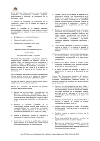 En las parroquias rurales, cantones y provincias podrán
conformarse     circunscripciones territoriales indígenas,           e)   Elaborar y ejecutar el plan regional de desarrollo, el de
afroecuatorianas y montubias, de conformidad con la                       ordenamiento territorial y las políticas públicas en el
Constitución y la ley.                                                    ámbito de sus competencias y en su circunscripción
                                                                          territorial: de manera coordinada con la planificación
La provincia de Galápagos, de conformidad con la                          nacional, provincial, cantonal y parroquial: y realizar en
Constitución, contará con un consejo de gobierno de                       forma permanente, el seguimiento y rendición de
régimen especial.                                                         cuentas sobre el cumplimiento de las metas
                                                                          establecidas:
Artículo 29.- Funciones de los gobiernos autónomos
descentralizados.- El ejercicio de cada gobierno autónomo            f)   Ejecutar las competencias exclusivas y concurrentes
descentralizado se realizará a través de tres funciones                   reconocidas por la Constitución y la ley: y. en dicho
integradas:                                                               marco, prestar los servicios públicos y construir la obra
                                                                          pública regional correspondiente con criterios de
a)   De legislación, normatividad y fiscalización:                        calidad, eficacia y eficiencia, observando los principios
                                                                          de     universalidad.      accesibilidad.    regularidad,
b)   De ejecución y administración: y,                                    continuidad, solidaridad, subsidiaridad. participación y
                                                                          equidad;
c)   De participación ciudadana y control social.
                                                                     g)   Dictar políticas destinadas a garantizar el derecho
                           Capítulo I
                                                                          regional al habitat y a la vivienda y asegurar la
     Gobierno Autónomo Descentralizado Regional                           soberanía alimentaria en su respectiva circunscripción
                                                                          territorial:
                       Sección Primera
                                                                     h) Promover los sistemas de protección integral a los grupos
          Naturaleza Jurídica, Sede y Funciones                           de atención prioritaria para garantizar los derechos
                                                                          consagrados en la Constitución, en el marco de sus
Artículo 30.- Naturaleza jurídica.- Los gobiernos autónomos               competencias;
descentralizados regionales son personas jurídicas de
derecho público, con autonomía política, administrativa y            i) Coordinar con la Policía Nacional, la sociedad y otros
financiera. Estarán integrados por las funciones de                      organismos, lo relacionado con la seguridad ciudadana,
participación ciudadana; de legislación y fiscalización: y.              en el ámbito de sus competencias; y,
ejecutiva previstas en este Código y en su estatuto de
autonomía, para el ejercicio de las funciones que le                 j) Las demás funciones que determine su estatuto de
corresponden.                                                             autonomía en el marco de la Constitución y este
                                                                          Código.
La administración del gobierno autónomo descentralizado
regional aplicará, conforme a su estatuto de autonomía,              Artículo 32.- Competencias exclusivas del gobierno
mecanismos de desconcentración que faciliten su gestión.             autónomo descentralizado regional.- Los gobiernos
                                                                     autónomos descentralizados regionales tendrán las
La sede del gobierno autónomo descentralizado regional               siguientes competencias exclusivas, sin perjuicio de otras
será la prevista en el estatuto de autonomía.                        que se determinen:

Artículo 31.- Funciones.- Son funciones del gobierno                 a)   Planificar, con otras instituciones del sector público y
autónomo descentralizado regional:                                        actores de la sociedad, el desarrollo regional y formular
                                                                          los correspondientes planes de ordenamiento territorial,
                                                                          de manera articulada con la planificación nacional,
a)   Ejecutar una acción articulada y coordinada entre los
                                                                          provincial, cantonal y parroquial, en el marco de la
     gobiernos     autónomos        descentralizados     de     la
                                                                          interculturalidad y plurinacionalidad y el respeto a la
     circunscripción territorial regional y el gobierno central, a
                                                                          diversidad;
     fin de alcanzar los objetivos del buen vivir en el marco
     de sus competencias establecidas en la Constitución y           b)   Gestionar el ordenamiento de cuencas hidrográficas y
     la ley;
                                                                          propiciar la creación de consejos de cuencas
                                                                          hidrográficas, de acuerdo con la ley;
b)   Promover      el   desarrollo     sustentable   de    su
     circunscripción territorial regional, para garantizar la        c)   Planificar, regular y controlar el tránsito y el transporte
     realización del buen vivir a través de la implementación             terrestre regional y cantonal en tanto no lo asuman las
     de políticas públicas regionales, en el marco de sus                 municipalidades;
     competencias establecidas en la Constitución y la ley;
                                                                     d)   Planificar, construir y mantener el sistema vial de
c)   Diseñar e implementar políticas de promoción y                       ámbito regional:
     construcción de equidad e inclusión en su territorio:
                                                                     e)   Otorgar personalidad jurídica, registrar y controlar a las
                                                                          organizaciones sociales de carácter regional;
d)   Implementar un sistema de participación ciudadana
     para el ejercicio de los derechos que permita avanzar           f)   Determinar las políticas de investigación e innovación
     en la gestión democrática de la acción regional:                     del conocimiento, desarrollo y transferencia de
                                                                          tecnologías necesarias para el desarrollo regional, en el
                                                                          marco de la planificación nacional;



                Lexis S.A.: Documento digitalizado de la publicación Registro Suplemento 303 de Octubre de 2010
 