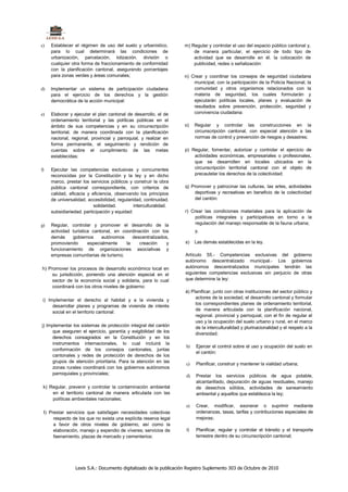 c)   Establecer el régimen de uso del suelo y urbanístico,          m) Regular y controlar el uso del espacio público cantonal y,
     para lo cual determinará las condiciones de                        de manera particular, el ejercicio de todo tipo de
     urbanización, parcelación, lotización. división o                  actividad que se desarrolle en él. la colocación de
     cualquier otra forma de fraccionamiento de conformidad             publicidad, redes o señalización:
     con la planificación cantonal, asegurando porcentajes
     para zonas verdes y áreas comunales;                           n) Crear y coordinar los consejos de seguridad ciudadana
                                                                        municipal, con la participación de la Policía Nacional, la
d)   lmplementar un sistema de participación ciudadana                  comunidad y otros organismos relacionados con la
     para el ejercicio de los derechos y la gestión                     materia de seguridad, los cuales formularán y
     democrática de la acción municipal:                                ejecutarán políticas locales, planes y evaluación de
                                                                        resultados sobre prevención, protección, seguridad y
e)   Elaborar y ejecutar el plan cantonal de desarrollo, el de          convivencia ciudadana:
     ordenamiento territorial y las políticas públicas en el
     ámbito de sus competencias y en su circunscripción             o)   Regular y controlar las construcciones en la
     territorial, de manera coordinada con la planificación              circunscripción cantonal, con especial atención a las
     nacional, regional, provincial y parroquial, y realizar en          normas de control y prevención de riesgos y desastres;
     forma permanente, el seguimiento y rendición de
     cuentas sobre el cumplimiento de las metas                     p) Regular, fomentar, autorizar y controlar el ejercicio de
     establecidas:                                                      actividades económicas, empresariales o profesionales,
                                                                        que se desarrollen en locales ubicados en la
f)   Ejecutar las competencias exclusivas y concurrentes                circunscripción territorial cantonal con el objeto de
     reconocidas por la Constitución y la ley y en dicho                precautelar los derechos de la colectividad:
     marco, prestar los servicios públicos y construir la obra
     pública cantonal correspondiente, con criterios de             q) Promover y patrocinar las culturas, las artes, actividades
     calidad, eficacia y eficiencia, observando los principios          deportivas y recreativas en beneficio de la colectividad
     de universalidad. accesibilidad, regularidad, continuidad.         del cantón:
                          solidaridad.        interculturalidad.
     subsidiariedad. participación y equidad:                       r) Crear las condiciones materiales para la aplicación de
                                                                         políticas integrales y participativas en torno a la
g)   Regular, controlar y promover el desarrollo de la                   regulación del manejo responsable de la fauna urbana;
     actividad turística cantonal, en coordinación con los               y.
     demás     gobiernos     autónomos     descentralizados,
     promoviendo       especialmente    la    creación     y        s)   Las demás establecidas en la ley.
     funcionamiento de organizaciones asociativas y
     empresas comunitarias de turismo;                              Artículo 55.- Competencias exclusivas del gobierno
                                                                    autónomo descentralizado municipal.- Los gobiernos
h) Promover los procesos de desarrollo económico local en           autónomos descentralizados municipales tendrán las
     su jurisdicción, poniendo una atención especial en el          siguientes competencias exclusivas sin perjuicio de otras
     sector de la economía social y solidaria, para lo cual         que determine la ley:
     coordinará con los otros niveles de gobierno:
                                                                    á) Planificar, junto con otras instituciones del sector público y
                                                                         actores de la sociedad, el desarrollo cantonal y formular
 i) lmplementar el derecho al habitat y a la vivienda y
                                                                         los correspondientes planes de ordenamiento territorial,
      desarrollar planes y programas de vivienda de interés
                                                                         de manera articulada con la planificación nacional,
      social en el territorio cantonal:
                                                                         regional. provincial y parroquial, con el fin de regular el
                                                                         uso y la ocupación del suelo urbano y rural, en el marco
j) lmplementar los sistemas de protección integral del cantón            de la interculturalidad y plurinacionalidad y el respeto a la
      que aseguren el ejercicio, garantía y exigibilidad de los          diversidad;
      derechos consagrados en la Constitución y en los
      instrumentos internacionales, lo cual incluirá la
                                                                    b)   Ejercer el control sobre el uso y ocupación del suelo en
      conformación de los consejos cantonales, juntas
                                                                         el cantón:
      cantonales y redes de protección de derechos de los
      grupos de atención prioritaria. Para la atención en las
                                                                    c)   Planificar, construir y mantener la vialidad urbana;
      zonas rurales coordinará con los gobiernos autónomos
      parroquiales y provinciales;                                  d)   Prestar los servicios públicos de agua potable,
                                                                         alcantarillado, depuración de aguas residuales, manejo
 k) Regular, prevenir y controlar la contaminación ambiental             de desechos sólidos, actividades de saneamiento
     en el territorio cantonal de manera articulada con las              ambiental y aquellos que establezca la ley;
     políticas ambientales nacionales;
                                                                    e)   Crear, modificar, exonerar o suprimir mediante
 I) Prestar servicios que satisfagan necesidades colectivas              ordenanzas, tasas, tarifas y contribuciones especiales de
      respecto de los que no exista una explícita reserva legal          mejoras;
      a favor de otros niveles de gobierno, así como la
      elaboración, manejo y expendio de víveres; servicios de       f)   Planificar, regular y controlar el tránsito y el transporte
      faenamiento, plazas de mercado y cementerios:                      terrestre dentro de su circunscripción cantonal;




                 Lexis S.A.: Documento digitalizado de la publicación Registro Suplemento 303 de Octubre de 2010
 