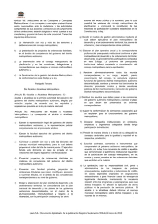 Artículo 88.- Atribuciones de los Concejales o Concejalas                actores del sector público y la sociedad; para lo cual
Metropolitanas.- Los concejales o concejalas metropolitanas              presidirá las sesiones del concejo metropolitano de
serán responsables ante la ciudadanía y las autoridades                  planificación y promoverá la constitución de las
competentes de sus acciones y omisiones en el cumplimiento               instancias de participación ciudadana establecidas en la
de sus atribuciones, estarán obligados a rendir cuentas a sus            Constitución y la ley;
mandantes y gozarán de fuero de corte provincial. Tienen las
siguientes atribuciones:                                            g) Decidir el modelo de gestión administrativa mediante el
                                                                        cual deben ejecutarse el plan metropolitano de
a)   La intervención con voz y voto en las sesiones y                   desarrollo y el de ordenamiento territorial, los planes de
     deliberaciones del concejo metropolitano;                          urbanismo y las correspondientes obras públicas;

b)   La presentación de proyectos de ordenanzas distritales,        h) Elaborar el plan operativo anual y la correspondiente
     en el ámbito de competencia del gobierno del distrito              proforma del presupuesto institucional conforme al plan
     metropolitano autónomo;                                            metropolitano de desarrollo y de ordenamiento territorial,
                                                                        observando los procedimientos participativos señalados
c)   La intervención ante el consejo metropolitano de                   en este Código. La proforma del presupuesto
     planificación y en las comisiones, delegaciones y                  institucional deberá someterla a consideración del
     representaciones que designe el concejo metropolitano              concejo metropolitano para su aprobación;
     autónomo; y,
                                                                    i)   Resolver administrativamente todos los asuntos
d)   La fiscalización de la gestión del Alcalde Metropolitano            correspondientes a su cargo; expedir, previo
     de conformidad con este Código y la ley.                            conocimiento del concejo, la estructura orgánico
                                                                         funcional del gobierno distrital metropolitano autónomo
                      Parágrafo Tercero                                  descentralizado; nombrar y remover los funcionarios de
                                                                         dirección, procurador síndico y demás servidores
          Del Alcalde o Alcaldesa Metropolitano                          públicos de libre nombramiento y remoción del gobierno
                                                                         distrital metropolitano descentralizado;
Artículo 89.- Alcalde o Alcaldesa Metropolitano.- El
alcalde o alcaldesa es la primera autoridad del ejecutivo del       j) Distribuir los asuntos que deban pasar a las comisiones
gobierno del distrito metropolitano autónomo, elegido por                 del gobierno autónomo metropolitano y señalar el plazo
votación popular, de acuerdo con los requisitos y                         en que deben ser presentados los informes
regulaciones previstos en la ley de materia electoral.                    correspondientes:

Artículo 90.- Atribuciones del Alcalde o Alcaldesa                  k) Sugerir la conformación de comisiones ocasionales que
Metropolitano.- Le corresponde al alcalde o alcaldesa                   se requieran para el funcionamiento del gobierno
metropolitano:                                                          metropolitano;

a)   Ejercer la representación legal del gobierno del distrito      1)   Designar delegados institucionales en entidades,
     metropolitano autónomo; y. la representación judicial               empresas u organismos colegiados donde tenga
     conjuntamente con el procurador síndico;                            participación la institución;

b)   Ejercer la facultad ejecutiva del gobierno del distrito        m) Presidir de manera directa o a través de su delegado los
     metropolitano autónomo;                                            consejos cantonales para la igualdad y equidad en su
                                                                        respectiva jurisdicción;
c)   Convocar y presidir con voz y voto las sesiones del
     concejo municipal metropolitano, para lo cual deberá           n) Suscribir contratos, convenios e instrumentos que
     proponer el orden del día de manera previa. El ejecutivo          comprometan al gobierno autónomo metropolitano, de
     tendrá voto dirimente en caso de empate en las                    acuerdo con la ley. Los convenios de crédito o aquellos
     votaciones del órgano legislativo y de fiscalización;             que comprometan el patrimonio institucional requerirán
                                                                       de la autorización del concejo metropolitano, en los
d)   Presentar proyectos de ordenanzas distritales en                  montos y casos previstos en las ordenanzas distritales
     materias de competencia del gobierno del distrito                 que se dicten en la materia;
     metropolitano autónomo;
                                                                    o) La aprobación, bajo su responsabilidad civil, penal y
e)   Presentar con facultad privativa, proyectos de                     administrativa de los traspasos de partidas
     ordenanzas tributarias que creen, modifiquen, exoneren             presupuestarias, suplementos y reducciones de crédito,
     o supriman tributos, en el ámbito de las competencias              en casos especiales originados en asignaciones
     correspondientes a su nivel de gobierno;                           extraordinarias o para financiar casos de emergencia
                                                                        legalmente declarada, manteniendo la necesaria
f)   Dirigir la elaboración del plan distrital de desarrollo y de       relación entre los programas y subprogramas, para que
     ordenamiento territorial, en concordancia con el plan              dichos traspasos no afecten la ejecución de obras
     nacional de desarrollo y los planes de los gobiernos               públicas ni la prestación de servicios públicos.. El
     autónomos descentralizados, en el marco de la                      alcalde o la alcaldesa deberá informar al concejo
     plurinacionalidad, interculturalidad y respeto a la                municipal metropolitano sobre dichos traspasos y las
     diversidad, con la participación ciudadana y de otros              razones de los mismos;




                Lexis S.A.: Documento digitalizado de la publicación Registro Suplemento 303 de Octubre de 2010
 