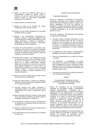p) Adoptar, en caso de emergencia grave, bajo su                                          Parágrafo Cuarto Del Vicealcalde o
    responsabilidad, medidas de carácter urgente y
    transitorio, asi como dar cuenta de ellas al concejo.                  Vicealcaldesa Metropolitano
    cuando- se reúna, si a éste hubiere correspondido
    adoptarlas, para su ratificación;                                Artículo 91.- Vicealcalde o Vicealcaldesa.- El vicealcalde o
                                                                     vicealcaldesa metropolitano es la segunda autoridad del
q)   Integrar y presidir la comisión de mesa;                        gobierno del distrito metropolitano autónomo, elegido por el
                                                                     concejo metropolitano, de entre sus miembros. Su
r) Suscribir las actas de las sesiones del concejo                   designación no implica la pérdida de la calidad de concejal o
    metropolitano y de la comisión de mesa;                          concejala metropolitano. Intervendrá en ausencia del alcalde
                                                                     o alcaldesa metropolitano y en los casos expresamente
s) Coordinar la acción distrital metropolitana con las demás         previstos en la ley.
    entidades públicas y privadas;
                                                                     Artículo 92.- Atribuciones.- Son atribuciones del vicealcalde
t)   Designar a sus representantes institucionales en                o vicealcaldesa metropolitanos:
      entidades, empresas u organismos colegiados donde
      tenga participación el gobierno metropolitano; así como        a)   Subrogar al alcalde o alcaldesa metropolitano, en caso
      delegar atribuciones y deberes al vicealcalde o                     de ausencia temporal mayor tres días y durante el
      vicealcaldesa. concejalas, concejales y funcionarios,               tiempo que dure la ausencia. En caso de ausencia
      dentro del ámbito de sus competencias:                              definitiva, el o la vicealcaldesa asumirá hasta terminar
                                                                          el período. La autoridad reemplazante recibirá la
                                                                          remuneración correspondiente a la primera autoridad
u) Coordinar con la Policía Nacional, la comunidad y otros
                                                                          del ejecutivo;
    organismos relacionados con la materia de seguridad,
    la formulación y ejecución de políticas locales, planes y
                                                                     b)   El cumplimiento de las funciones y responsabilidades
    evaluación de resultados sobre prevención, protección,
                                                                          delegadas por el alcalde o alcaldesa metropolitano;
    seguridad y convivencia ciudadana;
                                                                     c)   Todas las correspondientes a su condición de concejal
v) Presentar ante el concejo, y a la ciudadanía en general,               o concejala;
     urf informe anual escrito, para su evaluación a través
     del sistema de rendición de cuentas y control social,           d)   Los vicealcaldes o vicealcaldesas, no podrán
     acerca de la gestión administrativa realizada,                       pronunciarse en su calidad de concejales o concejalas,
     destacando el estado de los servicios y de las demás                 sobre la legalidad de los actos o contratos que hayan
     obras públicas realizadas en el año anterior, los                    ejecutado durante sus funciones como ejecutivos. Las
     procedimientos empleados en su ejecución, los costos                 resoluciones que el concejo adopte contraviniendo esta
     unitarios y totales y la forma en que se hubieren                    disposición, serán nulas; y,
     cumplido los planes y programas aprobados por el
     concejo metropolitano;                                          e)   Las demás que prevean la ley, el estatuto de autonomía
                                                                          y las ordenanzas metropolitanas.
w) Resolver en primera o segunda instancia, según el caso.
    los reclamos que se le presentaren;                                                       Capítulo II

x) Presidir de manera directa o a través de su delegado o                    Circunscripciones Territoriales de Comunas,
     delegada el consejo cantonal para la igualdad y equidad              Comunidades, Pueblos y Nacionalidades Indígenas,
     en su respectiva jurisdicción;                                                 Afroecuatorianas y Montubias


y)    Conceder permisos para juegos, diversiones y                   Articulo 93.- Naturaleza de las Circunscripciones
      espectáculos públicos, en el distrito de acuerdo con las       Territoriales de Comunidades, Pueblos y Nacionalidades
      prescripciones de las leyes y ordenanzas sobre la              Indígenas, Afroecuatorianas y Montubias.- Son
      materia;                                                       regímenes especiales de gobierno autónomo descentralizado
                                                                     establecidos por libre determinación de los pueblos,
z) Integrar el gabinete territorial de consulta y la participación   nacionalidades y comunidades indígenas, afroecuatorianas y
      en las convocatorias periódicas que deberá realizar el         montubias, en el marco de sus territorios ancestrales,
      Presidente o Presidenta de . la República:                     respetando la organización político administrativa del
                                                                     Estado, que ejercerán las competencias del nivel de
aa) La organización y empleo de la policía metropolitana en          gobierno autónomo correspondiente. Se regirán por la
     los ámbitos de su competencia dentro del marco de la            Constitución, los instrumentos internacionales y por sus
     Constitución y la ley;                                          estatutos constitutivos, para el pleno ejercicio de los
                                                                     derechos colectivos. Contarán con los recursos provenientes
 bb) Solicitar la colaboración de la policía nacional para el        del presupuesto general del Estado que les correspondan.
     cumplimiento de sus funciones; y,
                                                                     En estos regímenes especiales, en el marco del respeto a los
 ce) Las demás atribuciones que prevean la ley y el estatuto         derechos colectivos e individuales, se aplicarán de manera
      de autonomía.                                                  particular los principios de intercultural ¡dad y
                                                                     plurinacionalidad, los usos y costumbres, así como los




                Lexis S.A.: Documento digitalizado de la publicación Registro Suplemento 303 de Octubre de 2010
 